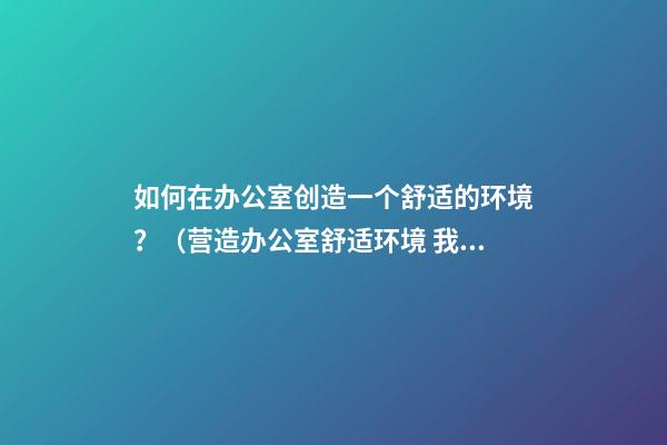如何在办公室创造一个舒适的环境？（营造办公室舒适环境 我们怎么做）